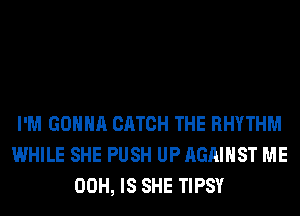 I'M GONNA CATCH THE RHYTHM
WHILE SHE PUSH UP AGAINST ME
00H, IS SHE TIPSY