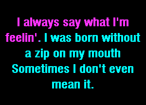 I always say what I'm
feelin'. I was born without
a zip on my mouth
Sometimes I don't even
mean it.
