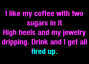 I like my coffee with two
sugars in it
High heels and my jewelry
dripping. Drink and I get all
fired up.