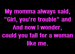 My momma always said,
Girl, you're trouble and
And now I wonder,
could you fall for a woman
like me.