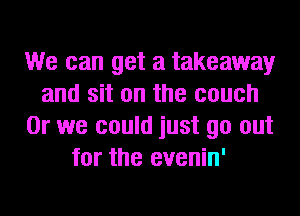 We can get a takeaway
and sit on the couch
Or we could just go out
for the evenin'