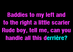 Baddies to my left and
to the right a little scarier
Rude boy, tell me, can you

handle all this derriere?