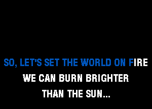 SO, LET'S SET THE WORLD 0 FIRE
WE CAN BURN BRIGHTER
THAN THE SUN...