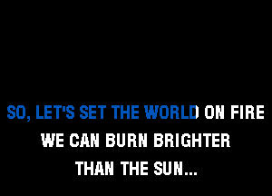 SO, LET'S SET THE WORLD 0 FIRE
WE CAN BURN BRIGHTER
THAN THE SUN...