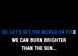 SO, LET'S SET THE WORLD 0 FIRE
WE CAN BURN BRIGHTER
THAN THE SUN...