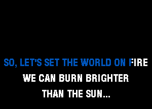 SO, LET'S SET THE WORLD 0 FIRE
WE CAN BURN BRIGHTER
THAN THE SUN...