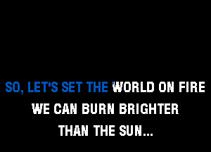 SO, LET'S SET THE WORLD 0 FIRE
WE CAN BURN BRIGHTER
THAN THE SUN...