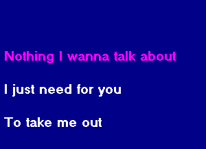 I just need for you

To take me out