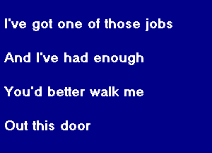 I've got one of those jobs

And I've had enough

You'd better walk me

Out this door