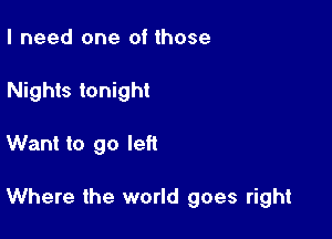 I need one of those
Nights tonight

Want to go left

Where the world goes right