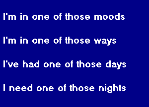 I'm in one of those moods
I'm in one of those ways

I've had one of those days

I need one of those nights