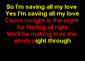 So I'm saving all my love
Yes I'm saving all my love
Cause tonight is the night
for feeling all right
We'll be making love the
whole night through