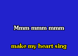 Mmmmmmmmm

make my heart sing