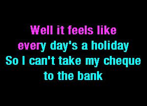 Well it feels like
every day's a holiday

So I can't take my cheque
to the bank
