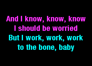 And I know, know, know
I should be worried
But I work, work, work
to the bone, baby