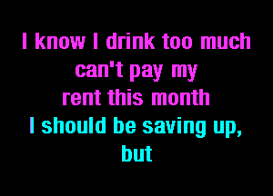 I know I drink too much
can't pay my
rent this month
I should be saving up,
but