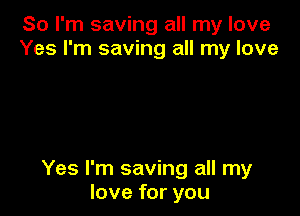 So I'm saving all my love
Yes I'm saving all my love

Yes I'm saving all my
love for you