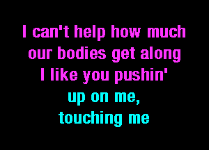 I can't help how much
our bodies get along
I like you pushin'
up on me,

touching me I