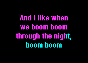 And I like when
we boom boom

through the night,
boom boom