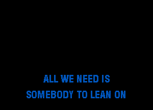 ALL WE NEED IS
SOMEBODY T0 LEAH 0H