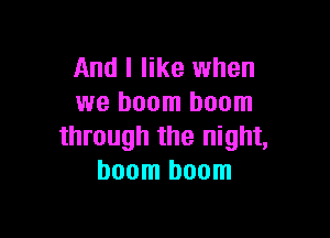 And I like when
we boom boom

through the night,
boom boom