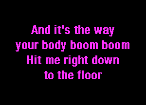 And it's the way
your body boom boom

Hit me right down
to the floor