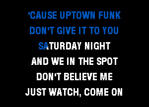 'CAUSE UPTOWN FUNK
DON'T GIVE IT TO YOU
SATURDAY NIGHT
AND WE IN THE SPOT
DON'T BELIEVE ME

JUST WATCH, COME ON I