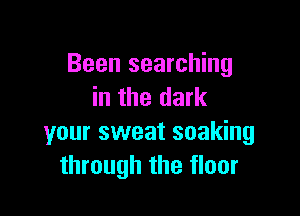 Been searching
in the dark

your sweat soaking
through the floor
