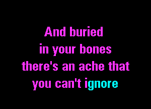 And buried
in your bones

there's an ache that
you can't ignore