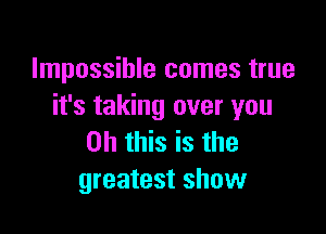 Impossible comes true
it's taking over you

Oh this is the
greatest show