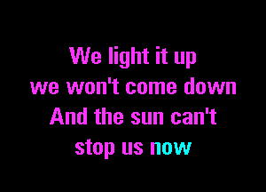 We light it up
we won't come down

And the sun can't
stop us now