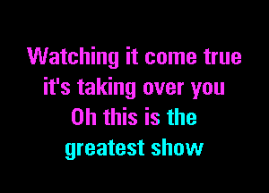 Watching it come true
it's taking over you

Oh this is the
greatest show