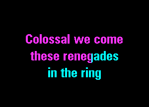 Colossal we come

these renegades
in the ring