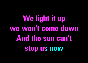 We light it up
we won't come down

And the sun can't
stop us now