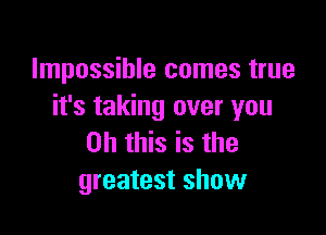 Impossible comes true
it's taking over you

Oh this is the
greatest show