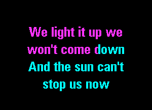 We light it up we
won't come down

And the sun can't
stop us now