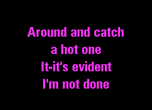 Around and catch
a hot one

lt-it's evident
I'm not done