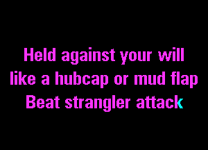 Held against your will
like a huhcap or mud flap
Beat strangler attack