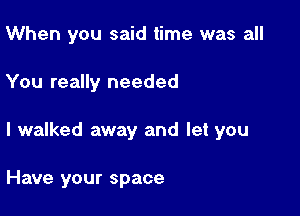 When you said time was all

You really needed

I walked away and let you

Have your space