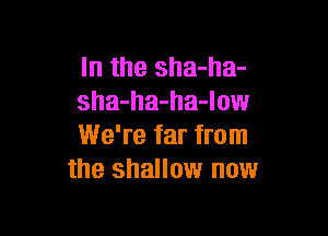 In the sha-ha-
sha-ha-ha-low

We're far from
the shallow now