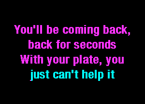 You'll be coming back,
back for seconds

With your plate, you
just can't help it