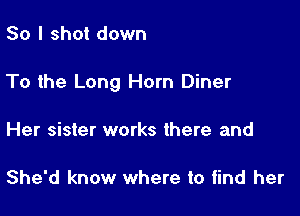 So I shot down

To the Long Horn Diner

Her sister works there and

She'd know where to find her