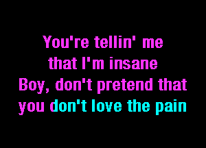 You're tellin' me
that I'm insane
Boy, don't pretend that
you don't love the pain