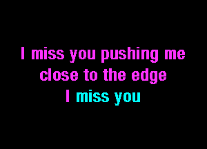 I miss you pushing me

close to the edge
I miss you