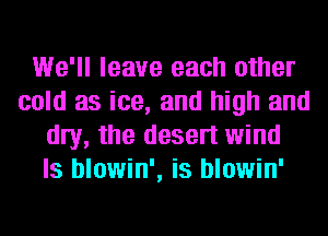 We'll leave each other
cold as ice, and high and
my, the desert wind
ls blowin', is blowin'