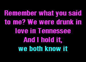 Remember what you said
to me? We were drunk in
love in Tennessee
And I hold it,
we both know it