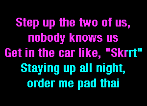 Step up the two of us,
nobody knows us
Get in the car like, 3er
Staying up all night,
order me pad thai