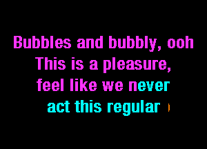 Bubbles and bubbly, ooh
This is a pleasure,
feel like we never

act this regular a