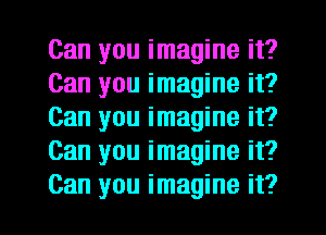 Can you imagine it?
Can you imagine it?
Can you imagine it?
Can you imagine it?
Can you imagine it?