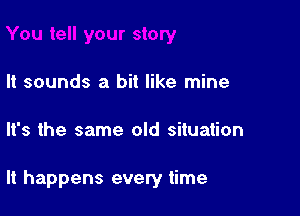 It sounds a bit like mine

It's the same old situation

It happens every time